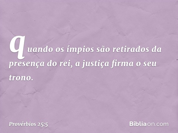 quando os ímpios são retirados
da presença do rei,
a justiça firma o seu trono. -- Provérbios 25:5