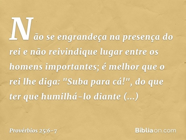 Não se engrandeça na presença do rei
e não reivindique lugar
entre os homens importantes; é melhor que o rei lhe diga:
"Suba para cá!",
do que ter que humilhá-l