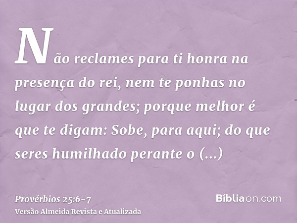 Não reclames para ti honra na presença do rei, nem te ponhas no lugar dos grandes;porque melhor é que te digam: Sobe, para aqui; do que seres humilhado perante 