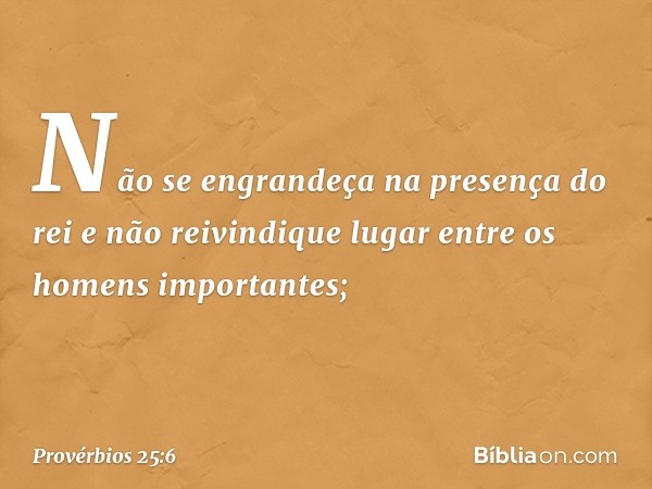 Não se engrandeça na presença do rei
e não reivindique lugar
entre os homens importantes; -- Provérbios 25:6