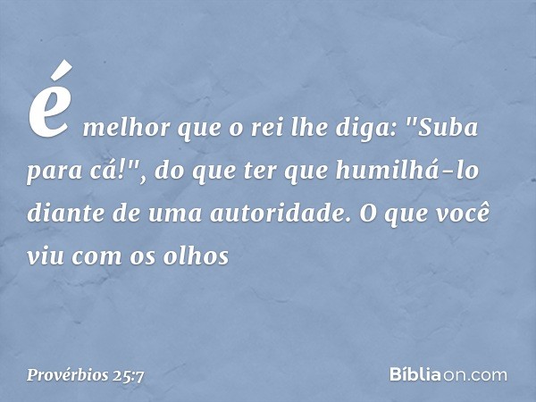 é melhor que o rei lhe diga:
"Suba para cá!",
do que ter que humilhá-lo
diante de uma autoridade.
O que você viu com os olhos -- Provérbios 25:7