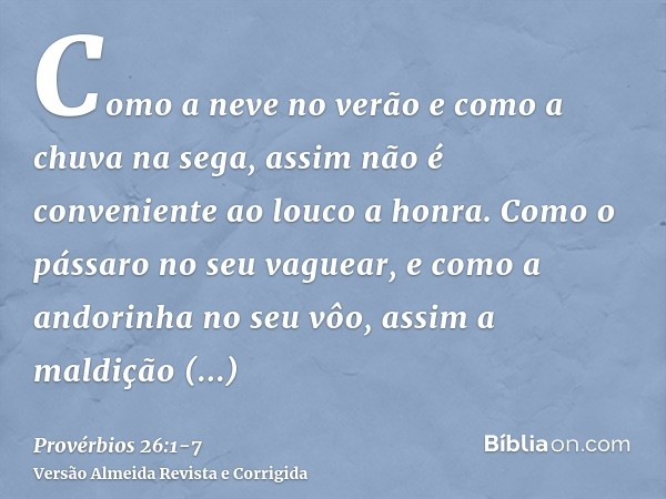 Como a neve no verão e como a chuva na sega, assim não é conveniente ao louco a honra.Como o pássaro no seu vaguear, e como a andorinha no seu vôo, assim a mald