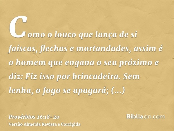 Como o louco que lança de si faíscas, flechas e mortandades,assim é o homem que engana o seu próximo e diz: Fiz isso por brincadeira.Sem lenha, o fogo se apagar