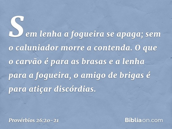 Sem lenha a fogueira se apaga;
sem o caluniador morre a contenda. O que o carvão é para as brasas
e a lenha para a fogueira,
o amigo de brigas
é para atiçar dis