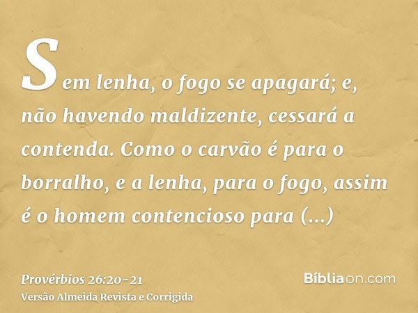 Sem lenha, o fogo se apagará; e, não havendo maldizente, cessará a contenda.Como o carvão é para o borralho, e a lenha, para o fogo, assim é o homem contencioso