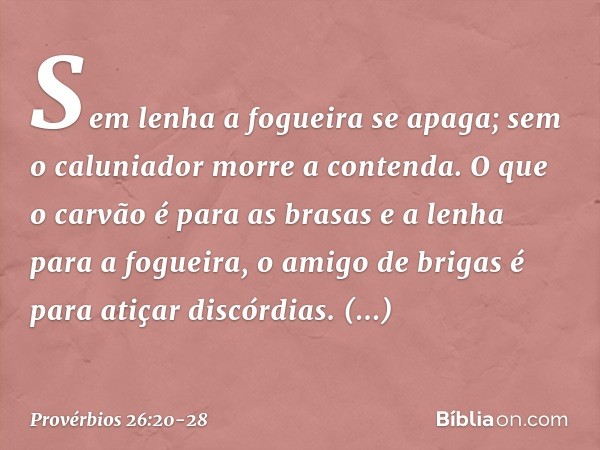 Sem lenha a fogueira se apaga;
sem o caluniador morre a contenda. O que o carvão é para as brasas
e a lenha para a fogueira,
o amigo de brigas
é para atiçar dis