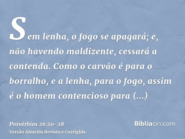 Sem lenha, o fogo se apagará; e, não havendo maldizente, cessará a contenda.Como o carvão é para o borralho, e a lenha, para o fogo, assim é o homem contencioso