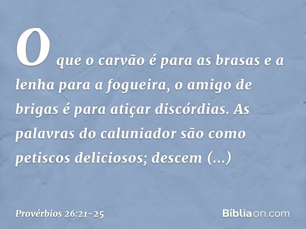 O que o carvão é para as brasas
e a lenha para a fogueira,
o amigo de brigas
é para atiçar discórdias. As palavras do caluniador
são como petiscos deliciosos;
d