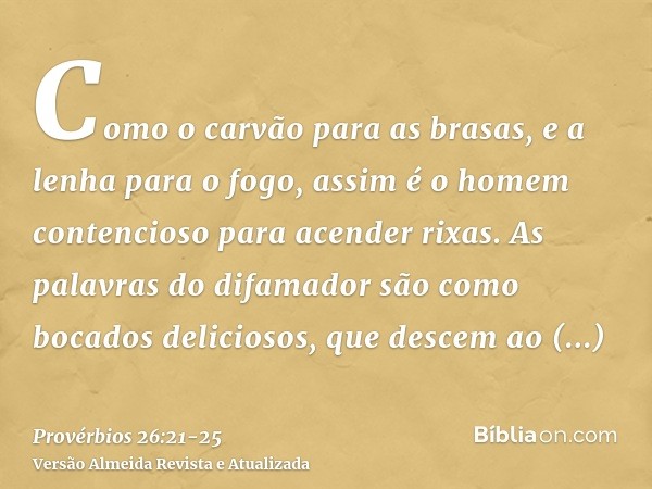 Como o carvão para as brasas, e a lenha para o fogo, assim é o homem contencioso para acender rixas.As palavras do difamador são como bocados deliciosos, que de