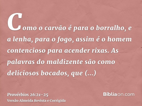 Como o carvão é para o borralho, e a lenha, para o fogo, assim é o homem contencioso para acender rixas.As palavras do maldizente são como deliciosos bocados, q