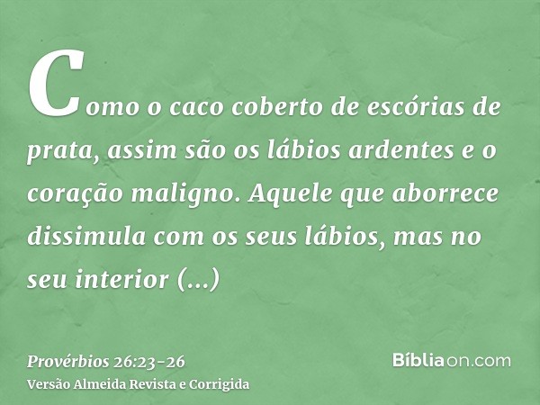 Como o caco coberto de escórias de prata, assim são os lábios ardentes e o coração maligno.Aquele que aborrece dissimula com os seus lábios, mas no seu interior