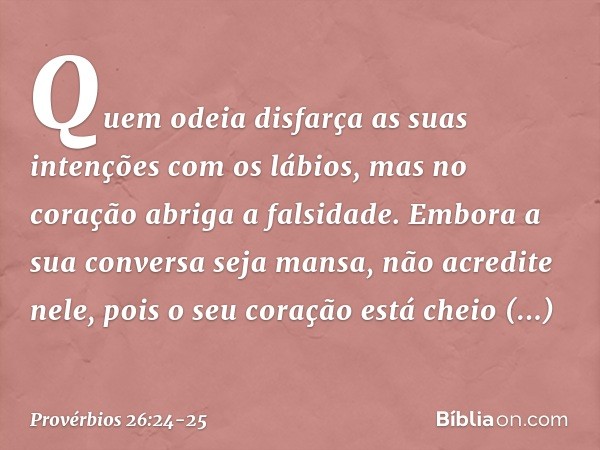 Quem odeia disfarça as suas intenções
com os lábios,
mas no coração abriga a falsidade. Embora a sua conversa seja mansa,
não acredite nele,
pois o seu coração 