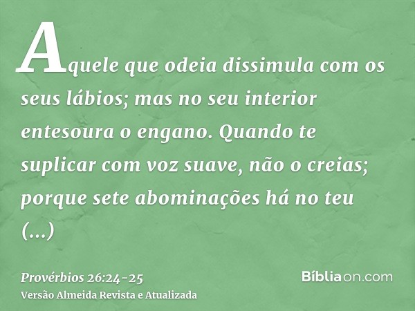 Aquele que odeia dissimula com os seus lábios; mas no seu interior entesoura o engano.Quando te suplicar com voz suave, não o creias; porque sete abominações há