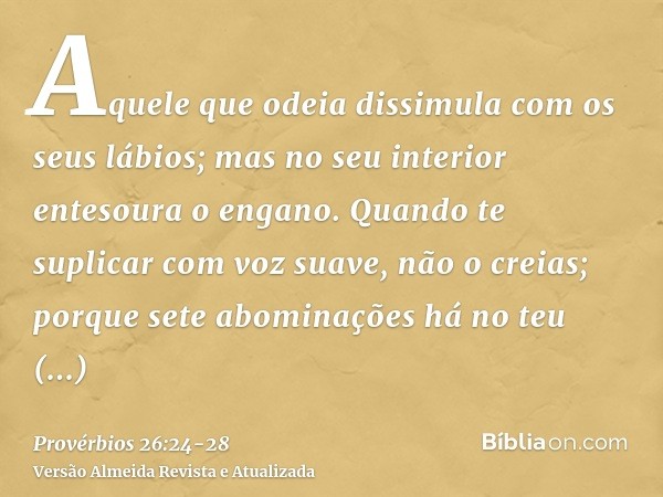 Aquele que odeia dissimula com os seus lábios; mas no seu interior entesoura o engano.Quando te suplicar com voz suave, não o creias; porque sete abominações há