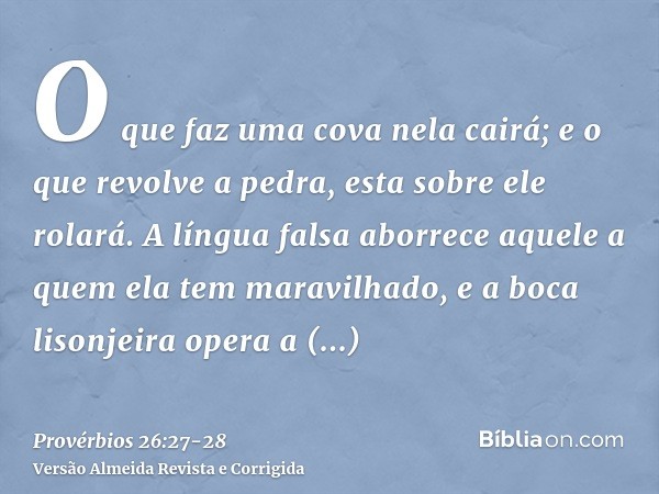 O que faz uma cova nela cairá; e o que revolve a pedra, esta sobre ele rolará.A língua falsa aborrece aquele a quem ela tem maravilhado, e a boca lisonjeira ope