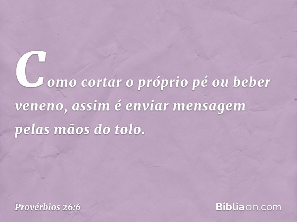 Como cortar o próprio pé
ou beber veneno,
assim é enviar mensagem
pelas mãos do tolo. -- Provérbios 26:6