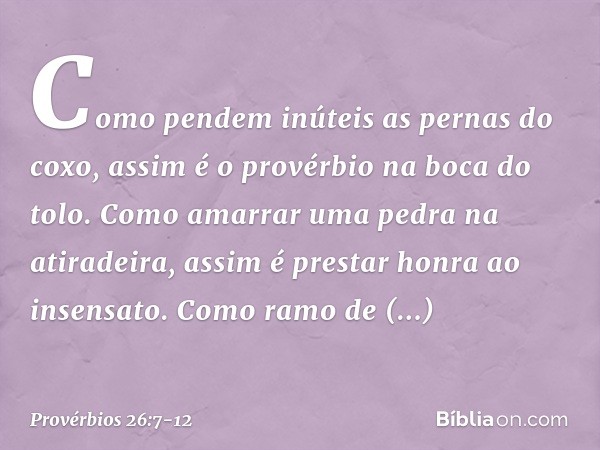 Como pendem inúteis as pernas do coxo,
assim é o provérbio na boca do tolo. Como amarrar uma pedra na atiradeira,
assim é prestar honra ao insensato. Como ramo 
