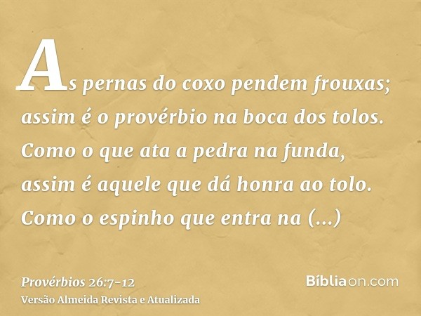 As pernas do coxo pendem frouxas; assim é o provérbio na boca dos tolos.Como o que ata a pedra na funda, assim é aquele que dá honra ao tolo.Como o espinho que 