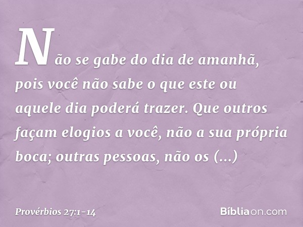 Não se gabe do dia de amanhã,
pois você não sabe
o que este ou aquele dia poderá trazer. Que outros façam elogios a você,
não a sua própria boca;
outras pessoas