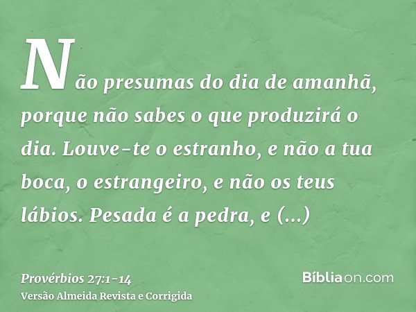 Não presumas do dia de amanhã, porque não sabes o que produzirá o dia.Louve-te o estranho, e não a tua boca, o estrangeiro, e não os teus lábios.Pesada é a pedr