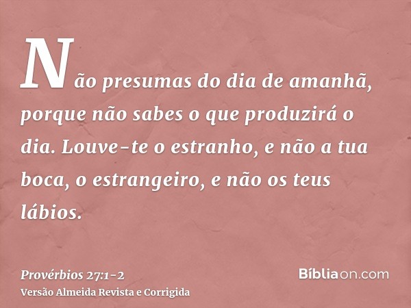 Não presumas do dia de amanhã, porque não sabes o que produzirá o dia.Louve-te o estranho, e não a tua boca, o estrangeiro, e não os teus lábios.