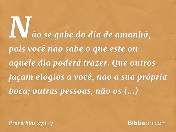 Não se gabe do dia de amanhã,
pois você não sabe
o que este ou aquele dia poderá trazer. Que outros façam elogios a você,
não a sua própria boca;
outras pessoas