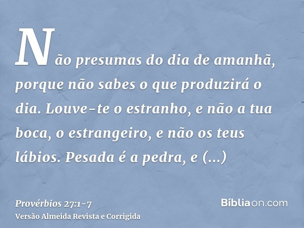 Não presumas do dia de amanhã, porque não sabes o que produzirá o dia.Louve-te o estranho, e não a tua boca, o estrangeiro, e não os teus lábios.Pesada é a pedr