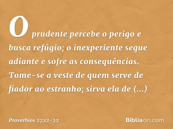 O prudente percebe o perigo
e busca refúgio;
o inexperiente segue adiante
e sofre as consequências. Tome-se a veste
de quem serve de fiador ao estranho;
sirva e