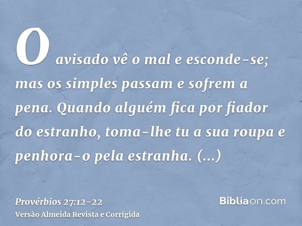 O avisado vê o mal e esconde-se; mas os simples passam e sofrem a pena.Quando alguém fica por fiador do estranho, toma-lhe tu a sua roupa e penhora-o pela estra