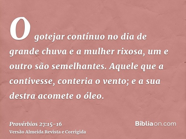 O gotejar contínuo no dia de grande chuva e a mulher rixosa, um e outro são semelhantes.Aquele que a contivesse, conteria o vento; e a sua destra acomete o óleo