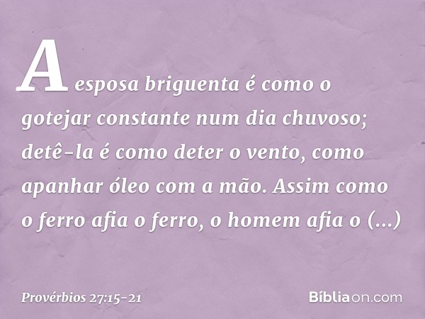 A esposa briguenta é como
o gotejar constante num dia chuvoso; detê-la é como deter o vento,
como apanhar óleo com a mão. Assim como o ferro afia o ferro,
o hom