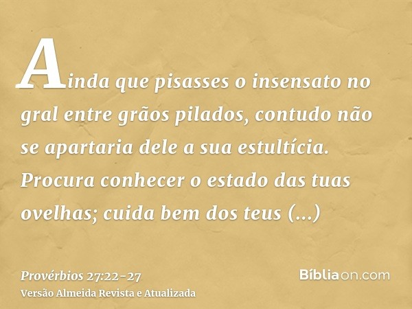 Ainda que pisasses o insensato no gral entre grãos pilados, contudo não se apartaria dele a sua estultícia.Procura conhecer o estado das tuas ovelhas; cuida bem