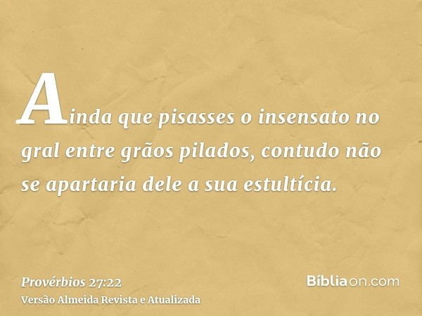 Ainda que pisasses o insensato no gral entre grãos pilados, contudo não se apartaria dele a sua estultícia.