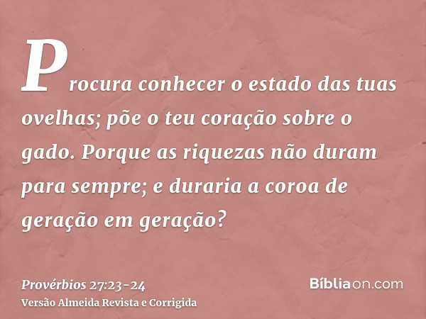 Procura conhecer o estado das tuas ovelhas; põe o teu coração sobre o gado.Porque as riquezas não duram para sempre; e duraria a coroa de geração em geração?