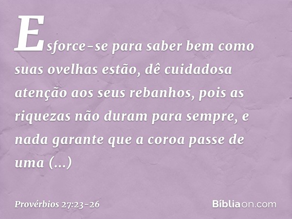 Esforce-se para saber bem
como suas ovelhas estão,
dê cuidadosa atenção aos seus rebanhos, pois as riquezas não duram para sempre,
e nada garante que a coroa
pa