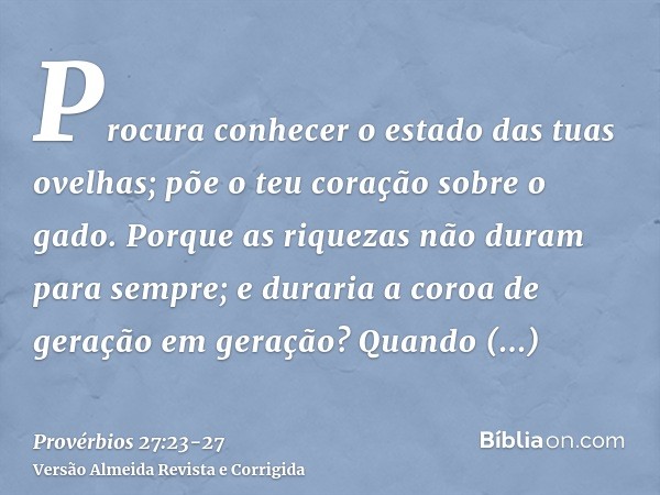 Procura conhecer o estado das tuas ovelhas; põe o teu coração sobre o gado.Porque as riquezas não duram para sempre; e duraria a coroa de geração em geração?Qua