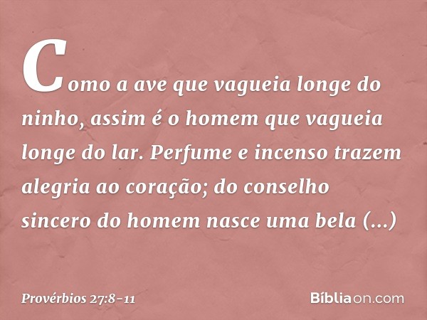 Como a ave que vagueia
longe do ninho,
assim é o homem que vagueia longe do lar. Perfume e incenso trazem
alegria ao coração;
do conselho sincero do homem
nasce