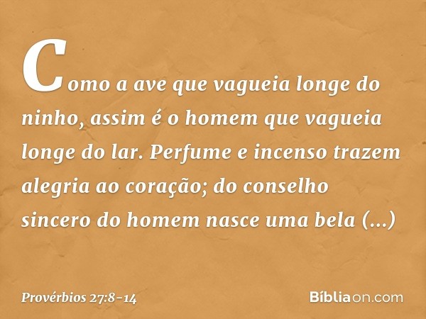 Como a ave que vagueia
longe do ninho,
assim é o homem que vagueia longe do lar. Perfume e incenso trazem
alegria ao coração;
do conselho sincero do homem
nasce