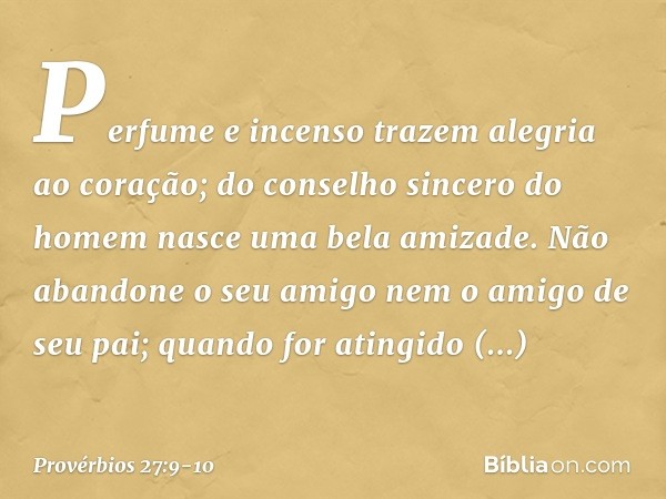 Perfume e incenso trazem
alegria ao coração;
do conselho sincero do homem
nasce uma bela amizade. Não abandone o seu amigo
nem o amigo de seu pai;
quando for at