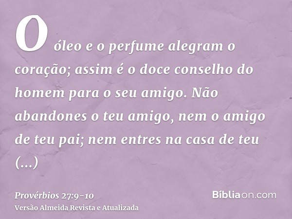 O óleo e o perfume alegram o coração; assim é o doce conselho do homem para o seu amigo.Não abandones o teu amigo, nem o amigo de teu pai; nem entres na casa de