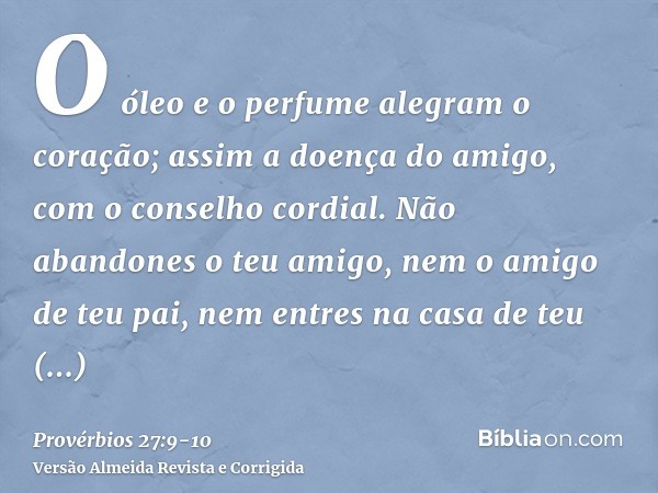 O óleo e o perfume alegram o coração; assim a doença do amigo, com o conselho cordial.Não abandones o teu amigo, nem o amigo de teu pai, nem entres na casa de t