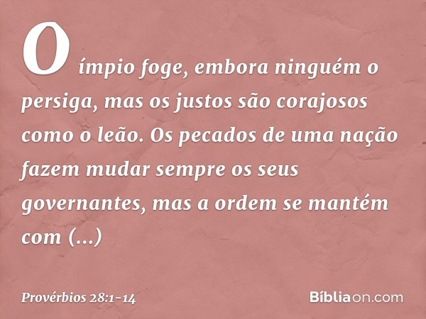 O ímpio foge,
embora ninguém o persiga,
mas os justos são corajosos como o leão. Os pecados de uma nação fazem mudar
sempre os seus governantes,
mas a ordem se 