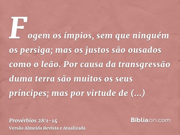 Fogem os ímpios, sem que ninguém os persiga; mas os justos são ousados como o leão.Por causa da transgressão duma terra são muitos os seus príncipes; mas por vi