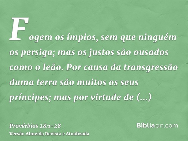 Fogem os ímpios, sem que ninguém os persiga; mas os justos são ousados como o leão.Por causa da transgressão duma terra são muitos os seus príncipes; mas por vi