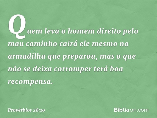 Quem leva o homem direito
pelo mau caminho
cairá ele mesmo
na armadilha que preparou,
mas o que não se deixa corromper
terá boa recompensa. -- Provérbios 28:10