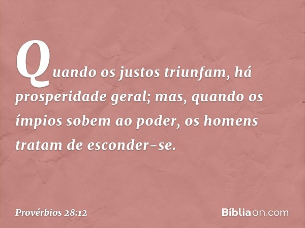 Quando os justos triunfam,
há prosperidade geral;
mas, quando os ímpios sobem ao poder,
os homens tratam de esconder-se. -- Provérbios 28:12