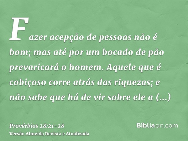 Fazer acepção de pessoas não é bom; mas até por um bocado de pão prevaricará o homem.Aquele que é cobiçoso corre atrás das riquezas; e não sabe que há de vir so