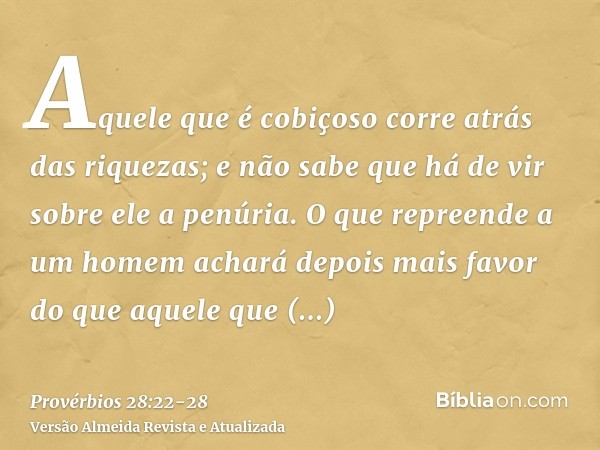 Aquele que é cobiçoso corre atrás das riquezas; e não sabe que há de vir sobre ele a penúria.O que repreende a um homem achará depois mais favor do que aquele q