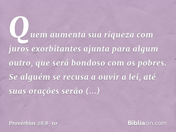 Quem aumenta sua riqueza
com juros exorbitantes
ajunta para algum outro,
que será bondoso com os pobres. Se alguém se recusa a ouvir a lei,
até suas orações ser