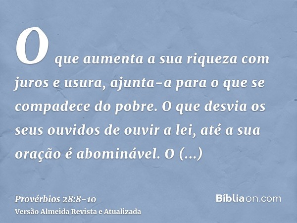 O que aumenta a sua riqueza com juros e usura, ajunta-a para o que se compadece do pobre.O que desvia os seus ouvidos de ouvir a lei, até a sua oração é abominá